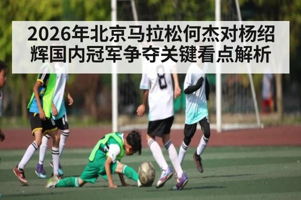 2026年北京马拉松何杰对杨绍辉国内冠军争夺关键看点解析